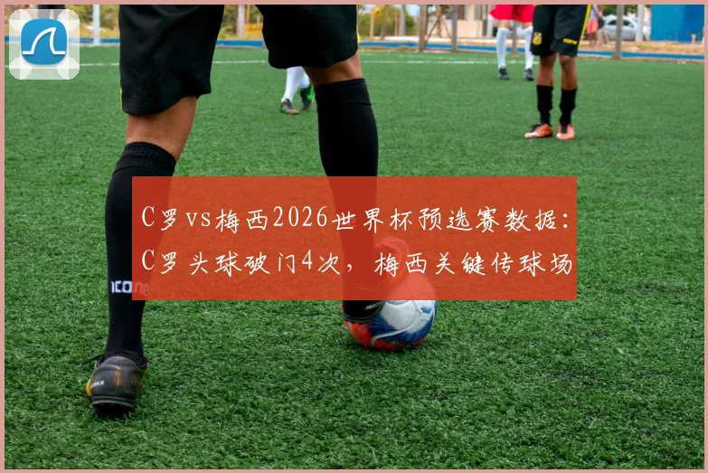 C罗vs梅西2026世界杯预选赛数据：C罗头球破门4次，梅西关键传球场均3.8次