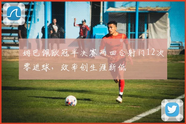 姆巴佩欧冠半决赛两回合射门12次零进球，效率创生涯新低